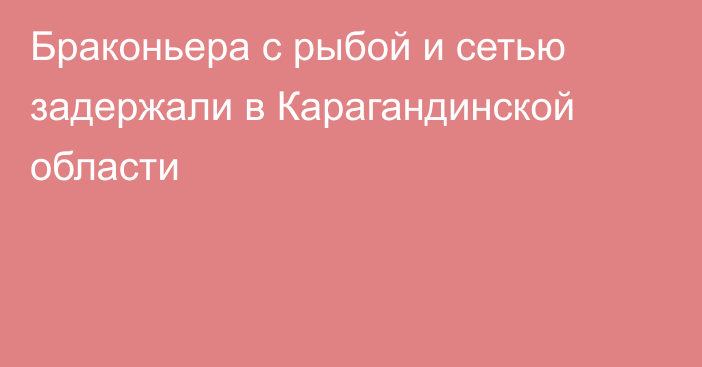 Браконьера с рыбой и сетью задержали в Карагандинской области