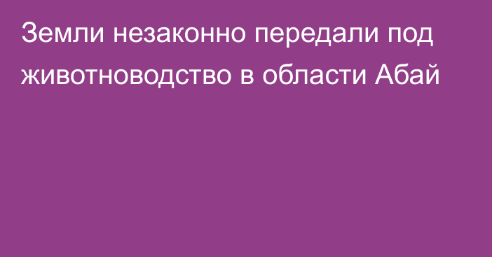 Земли незаконно передали под животноводство в области Абай