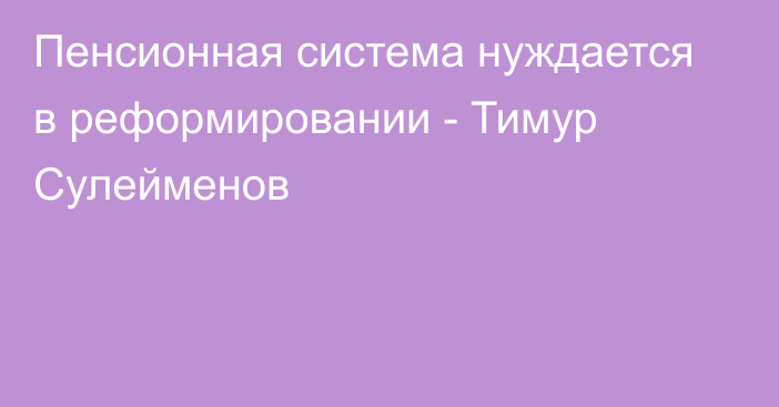 Пенсионная система нуждается в реформировании - Тимур Сулейменов