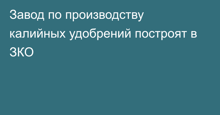 Завод по производству калийных удобрений построят в ЗКО