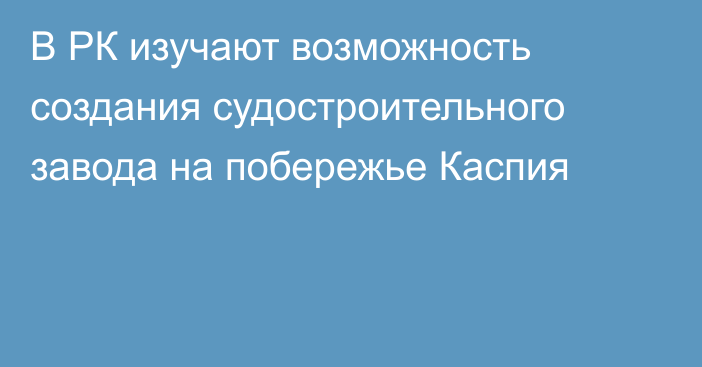 В РК изучают возможность создания судостроительного завода на побережье Каспия