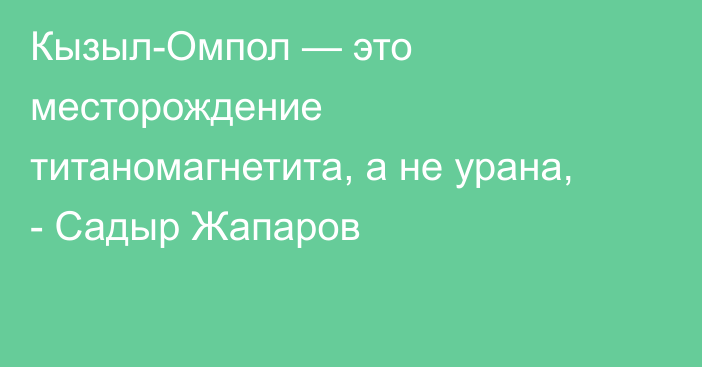 Кызыл-Омпол — это месторождение титаномагнетита, а не урана, - Садыр Жапаров