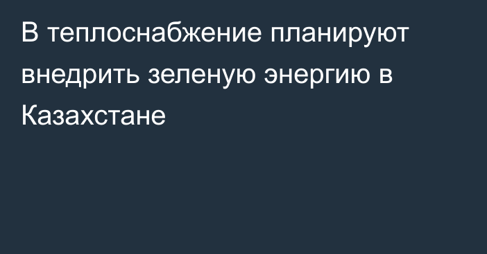 В теплоснабжение планируют внедрить зеленую энергию в Казахстане