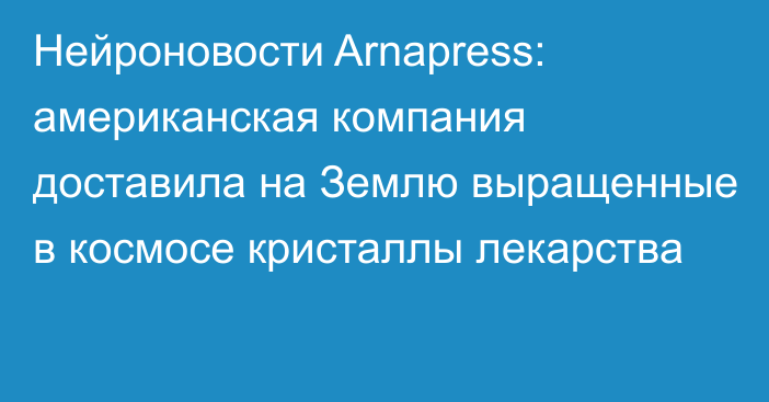 Нейроновости Arnapress: американская компания доставила на Землю выращенные в космосе кристаллы лекарства