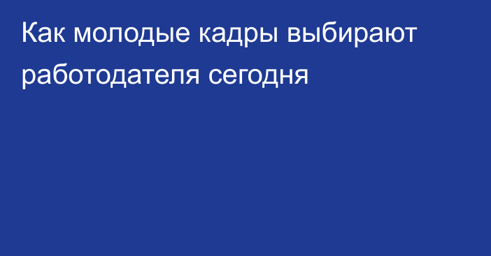 Как молодые кадры выбирают работодателя сегодня