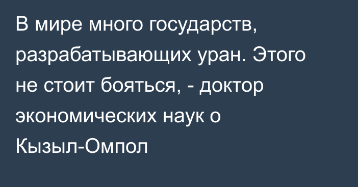 В мире много государств, разрабатывающих уран. Этого не стоит бояться, - доктор экономических наук о Кызыл-Омпол