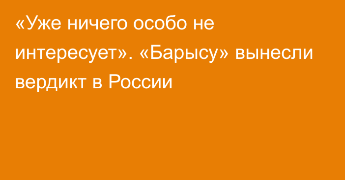 «Уже ничего особо не интересует». «Барысу» вынесли вердикт в России