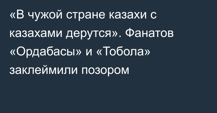 «В чужой стране казахи с казахами дерутся». Фанатов «Ордабасы» и «Тобола» заклеймили позором