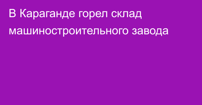 В Караганде горел склад машиностроительного завода