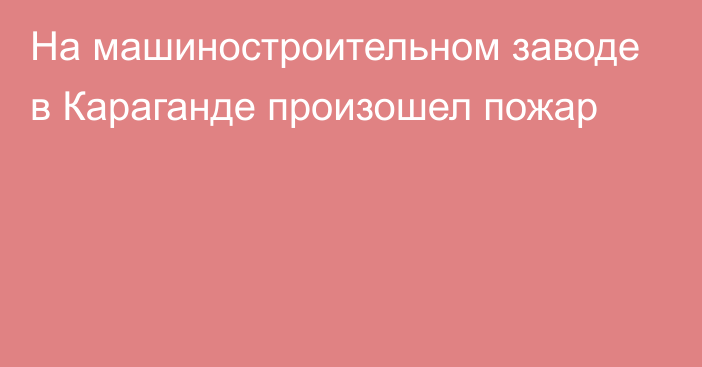 На машиностроительном заводе в Караганде произошел пожар