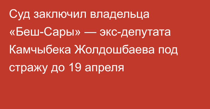 Суд заключил владельца «Беш-Сары» — экс-депутата Камчыбека Жолдошбаева под стражу до 19 апреля