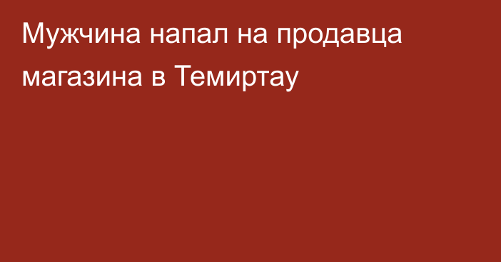 Мужчина напал на продавца магазина в Темиртау