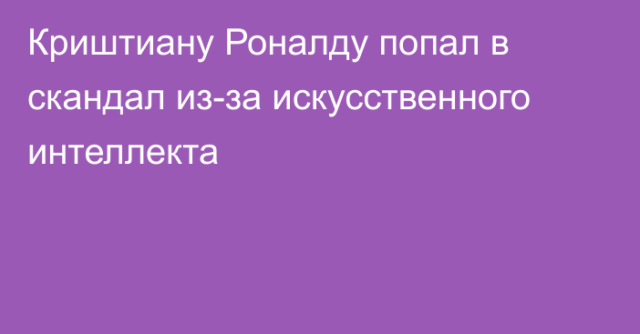 Криштиану Роналду попал в скандал из-за искусственного интеллекта