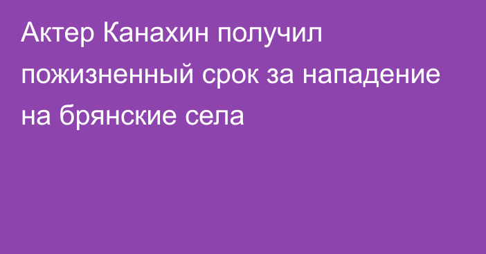 Актер Канахин получил пожизненный срок за нападение на брянские села