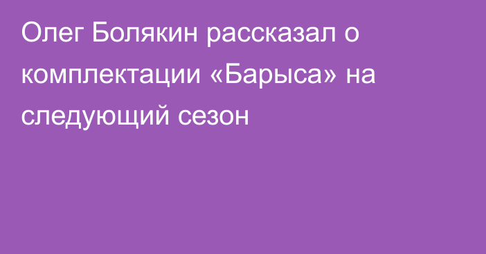 Олег Болякин рассказал о комплектации «Барыса» на следующий сезон