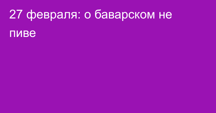 27 февраля: о баварском не пиве