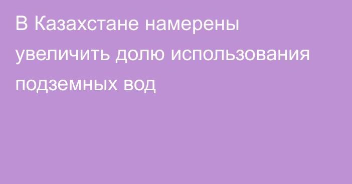 В Казахстане намерены увеличить долю использования подземных вод