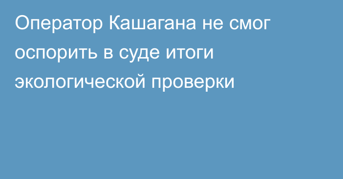 Оператор Кашагана не смог оспорить в суде итоги экологической проверки