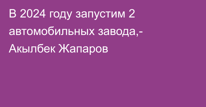 В 2024 году запустим 2 автомобильных завода,- Акылбек Жапаров 