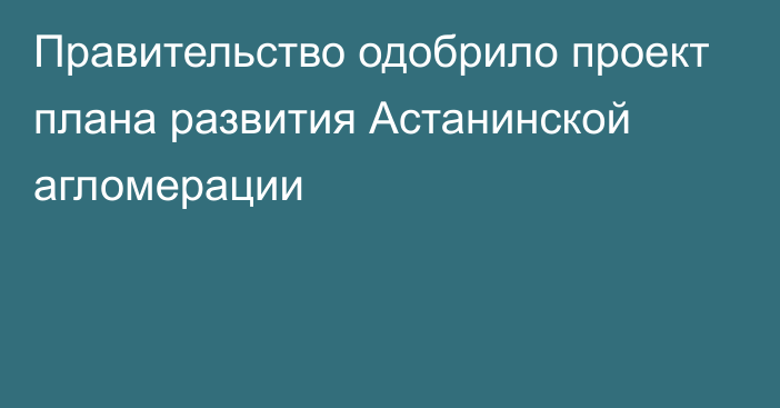 Правительство одобрило проект плана развития Астанинской агломерации