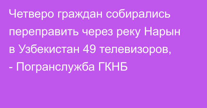 Четверо граждан собирались переправить через реку Нарын в Узбекистан 49 телевизоров, - Погранслужба ГКНБ