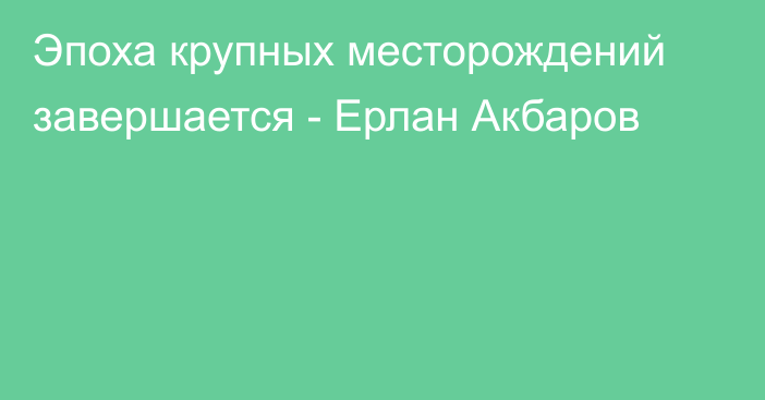 Эпоха крупных месторождений завершается - Ерлан Акбаров