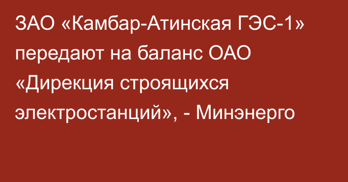 ЗАО «Камбар-Атинская ГЭС-1» передают на баланс ОАО «Дирекция строящихся электростанций», - Минэнерго 