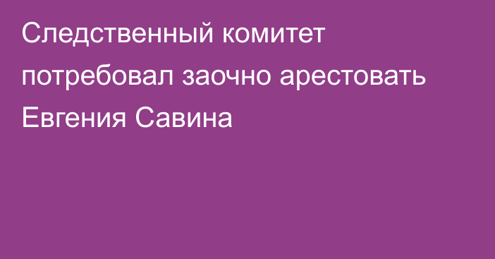 Следственный комитет потребовал заочно арестовать Евгения Савина