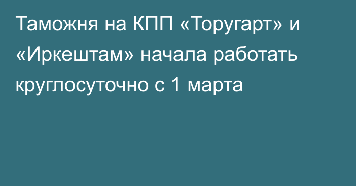 Таможня на КПП «Торугарт» и «Иркештам» начала работать круглосуточно с 1 марта