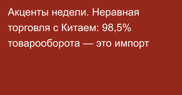 Акценты недели. Неравная торговля с Китаем: 98,5% товарооборота — это импорт