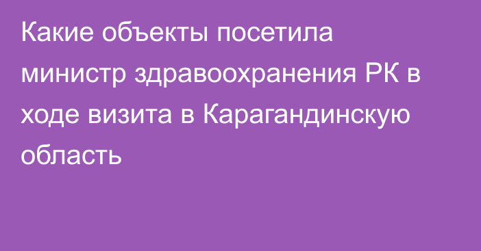 Какие объекты посетила министр здравоохранения РК в ходе визита в Карагандинскую область