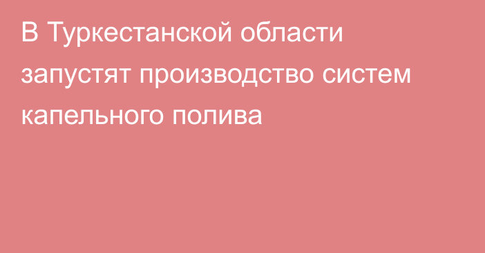 В Туркестанской области запустят производство систем капельного полива