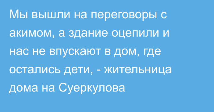 Мы вышли на переговоры с акимом, а здание оцепили и нас не впускают в дом, где остались дети, - жительница дома на Суеркулова 