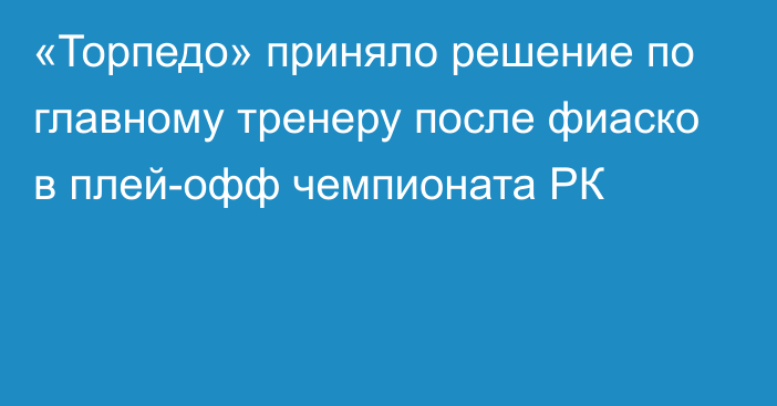 «Торпедо» приняло решение по главному тренеру после фиаско в плей-офф чемпионата РК