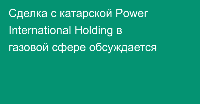 Сделка с катарской Power International Holding в газовой сфере обсуждается