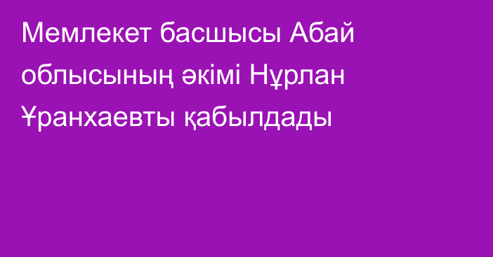 Мемлекет басшысы Абай облысының әкімі Нұрлан Ұранхаевты қабылдады