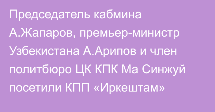 Председатель кабмина А.Жапаров, премьер-министр Узбекистана А.Арипов и член политбюро ЦК КПК Ма Синжуй посетили КПП «Иркештам»