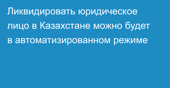 Ликвидировать юридическое лицо в Казахстане можно будет в автоматизированном режиме