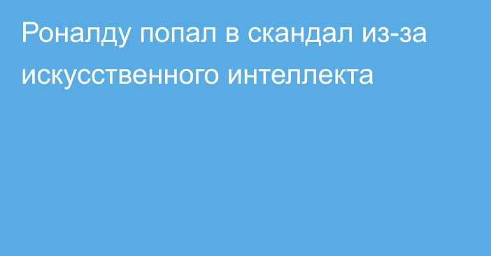 Роналду попал в скандал из-за искусственного интеллекта