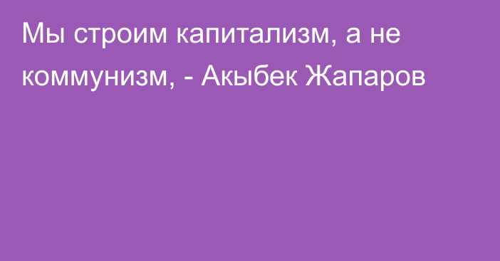 Мы строим капитализм, а не коммунизм, - Акыбек Жапаров