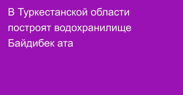 В Туркестанской области построят водохранилище Байдибек ата