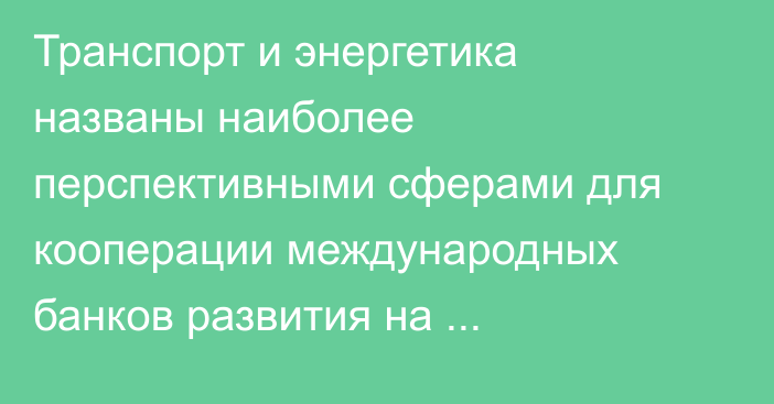 Транспорт и энергетика названы наиболее перспективными сферами для кооперации международных банков развития на пространстве Евразии