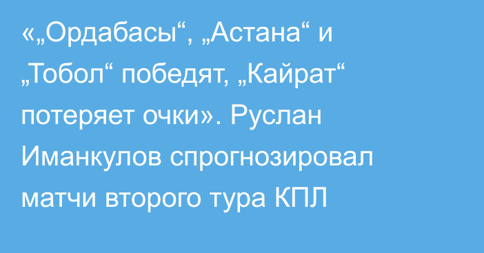 «„Ордабасы“, „Астана“ и „Тобол“ победят, „Кайрат“ потеряет очки». Руслан Иманкулов спрогнозировал матчи второго тура КПЛ