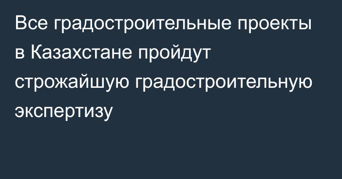 Все градостроительные проекты в Казахстане пройдут строжайшую градостроительную экспертизу