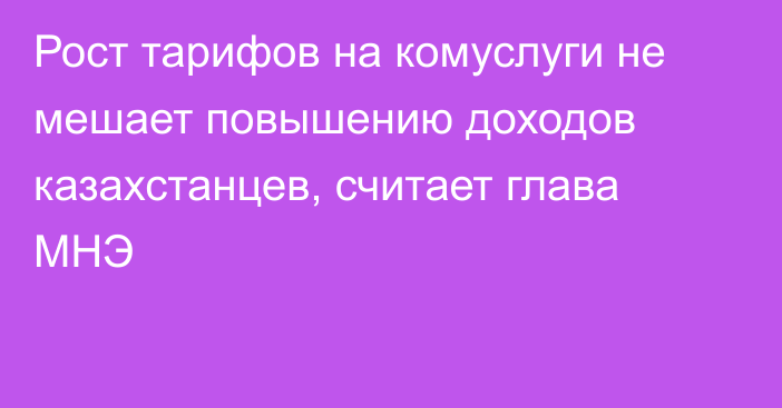 Рост тарифов на комуслуги не мешает повышению доходов казахстанцев, считает глава МНЭ