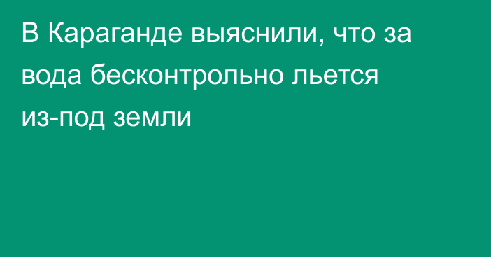 В Караганде выяснили, что за вода бесконтрольно льется из-под земли