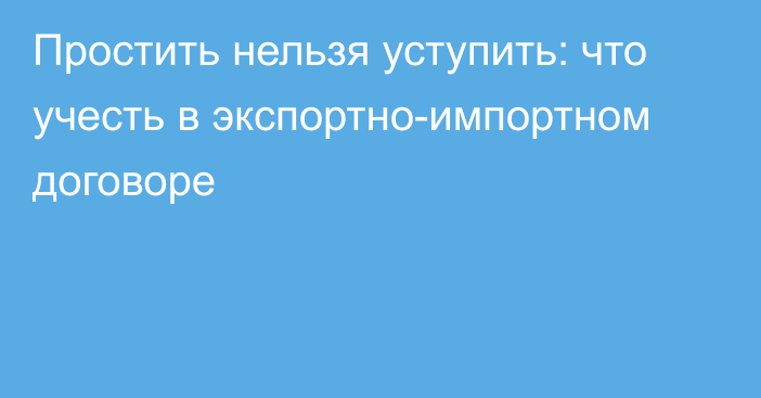 Простить нельзя уступить: что учесть в экспортно-импортном договоре