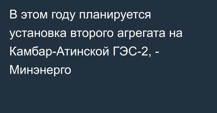 В этом году планируется установка второго агрегата на Камбар-Атинской ГЭС-2, - Минэнерго