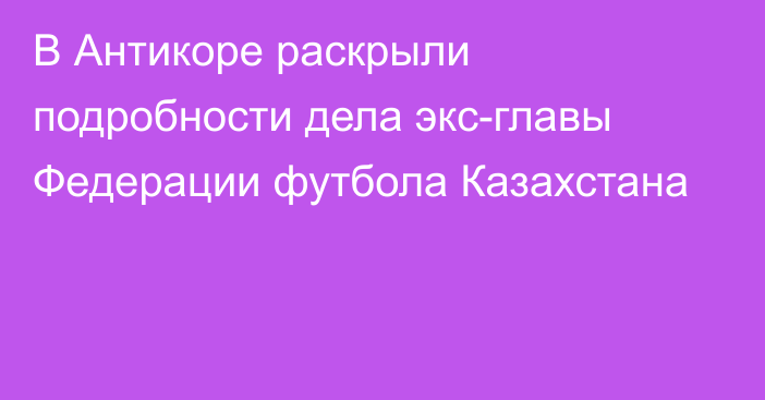 В Антикоре раскрыли подробности дела экс-главы Федерации футбола Казахстана