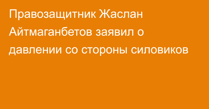 Правозащитник Жаслан Айтмаганбетов заявил о давлении со стороны силовиков